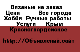 Вязаные на заказ › Цена ­ 800 - Все города Хобби. Ручные работы » Услуги   . Крым,Красногвардейское